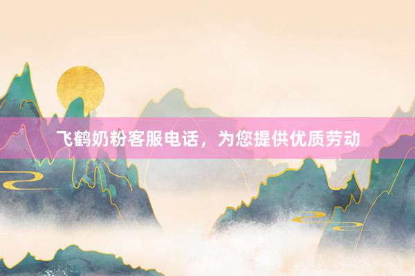 飞鹤奶粉客服电话，为您提供优质劳动