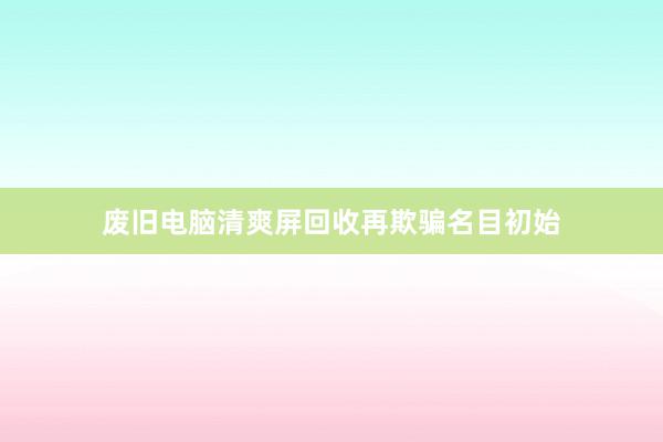 废旧电脑清爽屏回收再欺骗名目初始